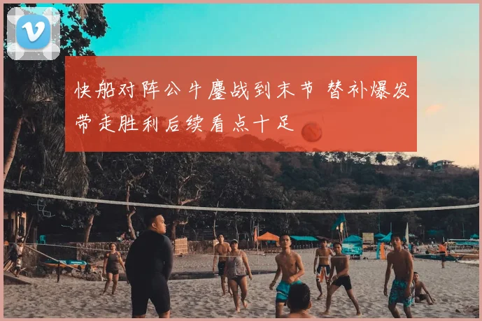 快船对阵公牛鏖战到末节 替补爆发带走胜利后续看点十足