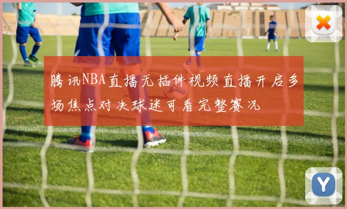 腾讯NBA直播无插件视频直播开启多场焦点对决球迷可看完整赛况