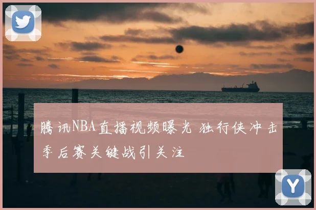 腾讯NBA直播视频曝光 独行侠冲击季后赛关键战引关注