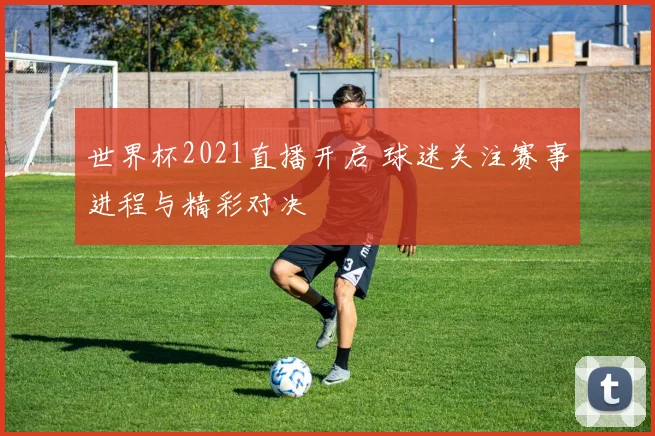 世界杯2021直播开启 球迷关注赛事进程与精彩对决